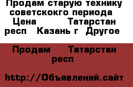 Продам старую технику советскокго периода › Цена ­ 100 - Татарстан респ., Казань г. Другое » Продам   . Татарстан респ.